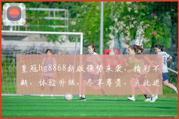 皇冠hg8868新版强势来袭，精彩不断，体验升级，尽享尊贵，点此进入，不容错过