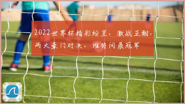 2022世界杯精彩纷呈，激战正酣，两大豪门对决，谁将问鼎冠军