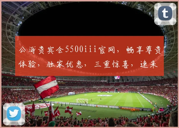 公海贵宾会5500iii官网，畅享尊贵体验，独家优惠，三重惊喜，速来体验