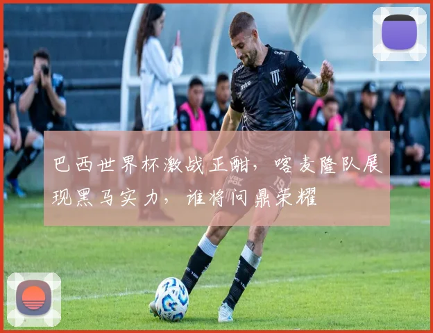 巴西世界杯激战正酣，喀麦隆队展现黑马实力，谁将问鼎荣耀