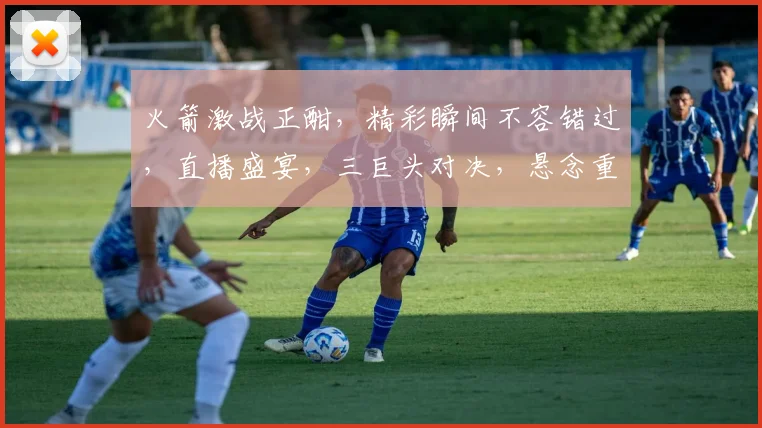 火箭激战正酣，精彩瞬间不容错过，直播盛宴，三巨头对决，悬念重重，不容错过