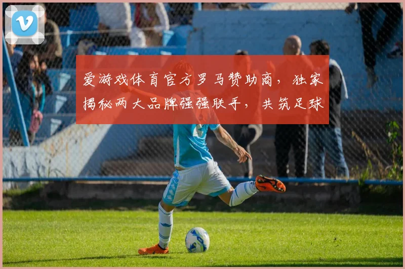 爱游戏体育官方罗马赞助商，独家揭秘两大品牌强强联手，共筑足球盛宴