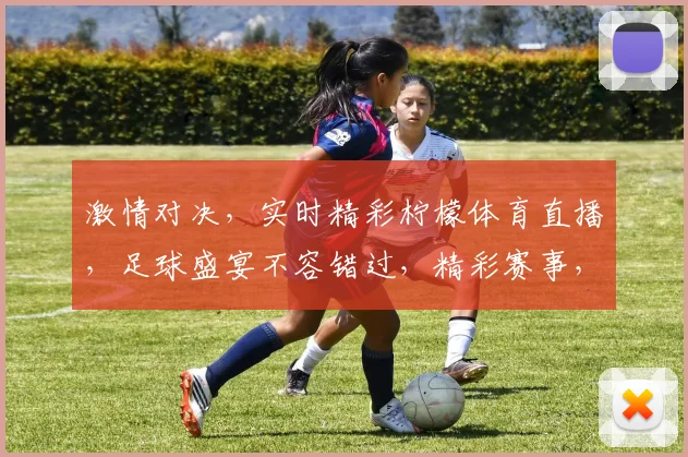 激情对决，实时精彩柠檬体育直播，足球盛宴不容错过，精彩赛事，一网打尽，尽享观赛乐趣